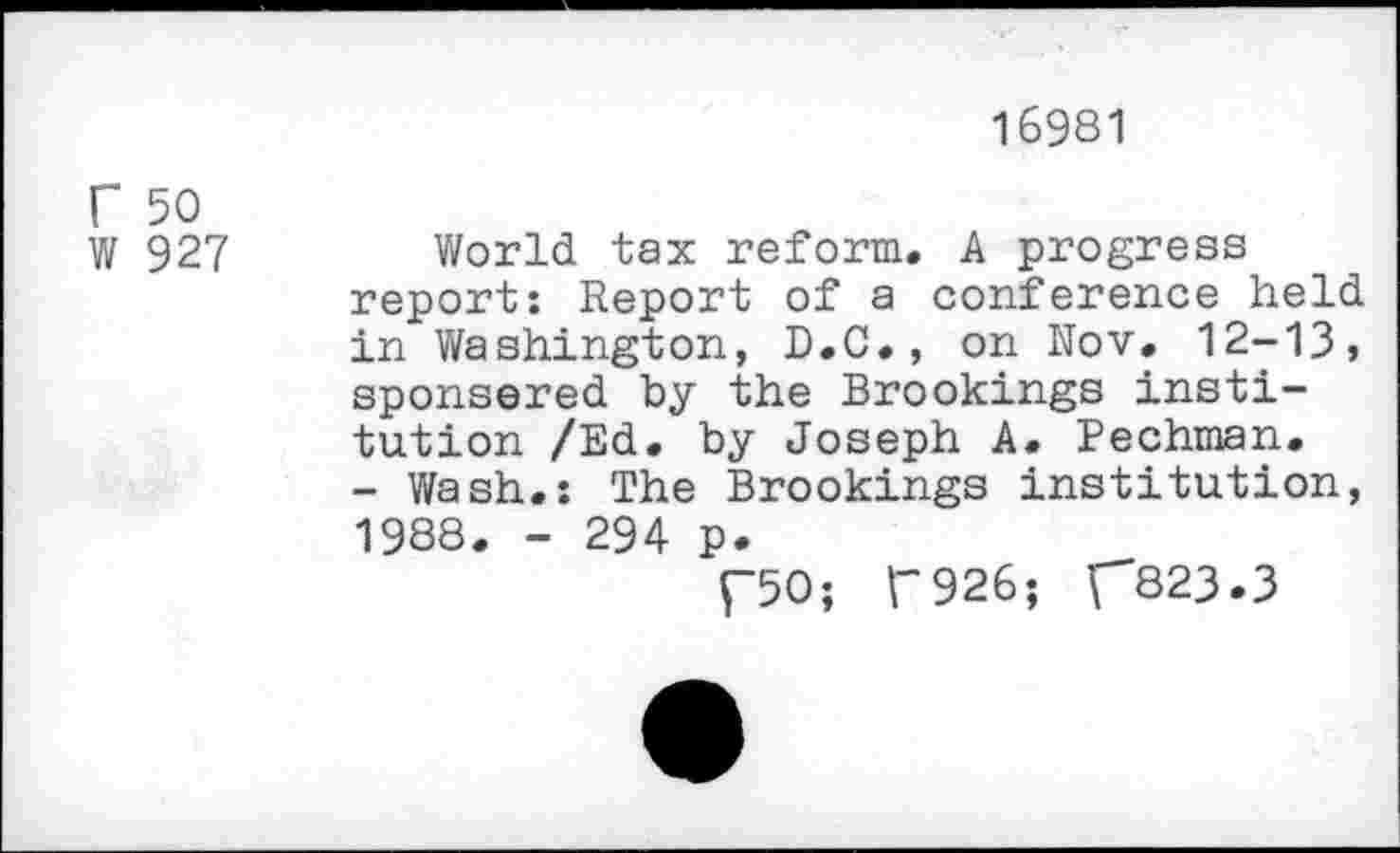 ﻿16981
r 50 W 927
World tax reform. A progress report: Report of a conference held in Washington, D.C., on Nov. 12-13, sponsored by the Brookings institution /Ed. by Joseph A. Pechman. - Wash.: The Brookings institution, 1988. - 294 p.
f50; F926; C823.3